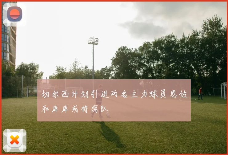 切尔西计划引进两名主力球员恩佐和库库或将离队