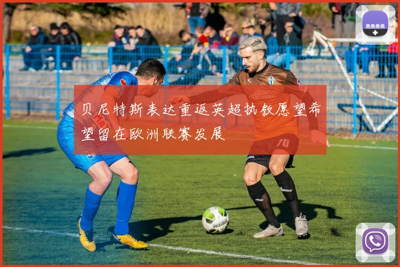 贝尼特斯表达重返英超执教愿望希望留在欧洲联赛发展
