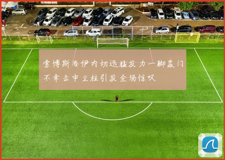 索博斯洛伊内切迅猛发力一脚轰门不幸击中立柱引发全场惊叹