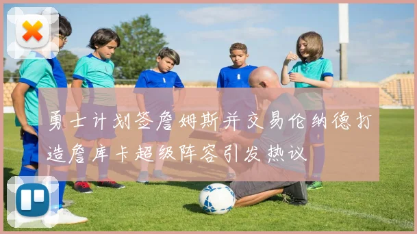 勇士计划签詹姆斯并交易伦纳德打造詹库卡超级阵容引发热议
