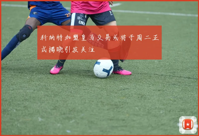 科纳特加盟皇马交易或将于周二正式揭晓引发关注