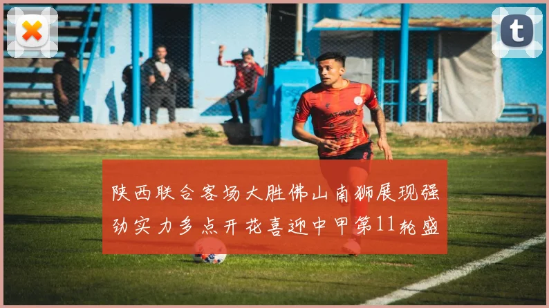 陕西联合客场大胜佛山南狮展现强劲实力多点开花喜迎中甲第11轮盛宴