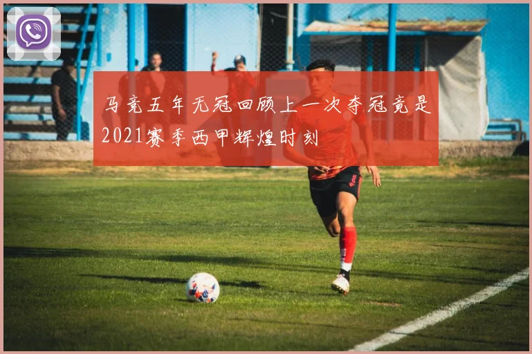 马竞五年无冠回顾上一次夺冠竟是2021赛季西甲辉煌时刻