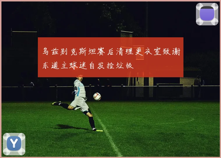 乌兹别克斯坦赛后清理更衣室致谢东道主球迷自发捡垃圾