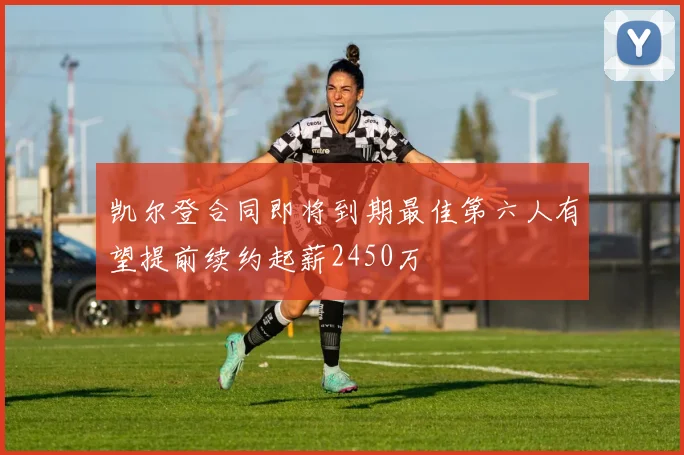 凯尔登合同即将到期最佳第六人有望提前续约起薪2450万