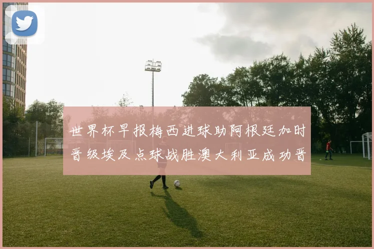世界杯早报梅西进球助阿根廷加时晋级埃及点球战胜澳大利亚成功晋级