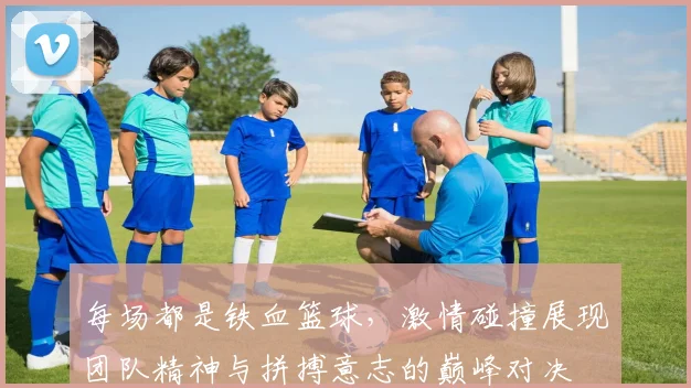 每场都是铁血篮球，激情碰撞展现团队精神与拼搏意志的巅峰对决