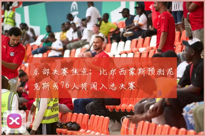 东部决赛焦点：比尔西蒙斯预测尼克斯或76人将闯入总决赛